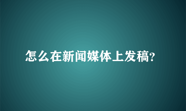 怎么在新闻媒体上发稿？