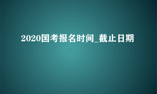 2020国考报名时间_截止日期