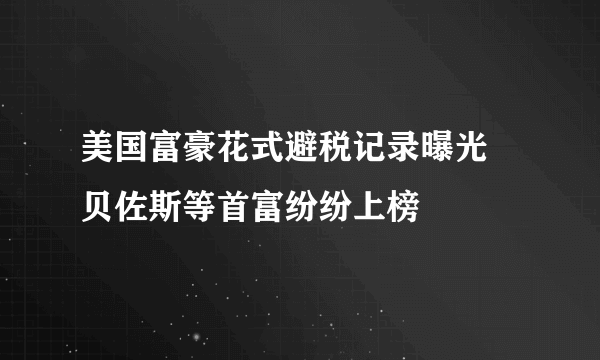 美国富豪花式避税记录曝光 贝佐斯等首富纷纷上榜