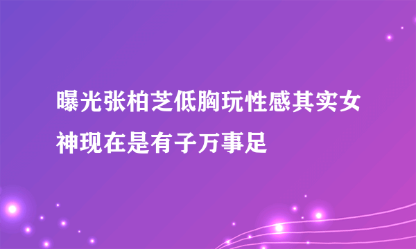 曝光张柏芝低胸玩性感其实女神现在是有子万事足