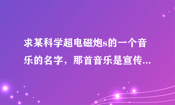 求某科学超电磁炮s的一个音乐的名字，那首音乐是宣传炮姐的但那是新歌......