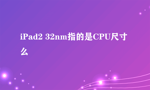 iPad2 32nm指的是CPU尺寸么