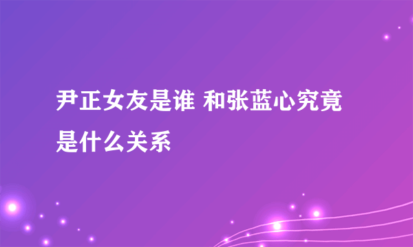 尹正女友是谁 和张蓝心究竟是什么关系