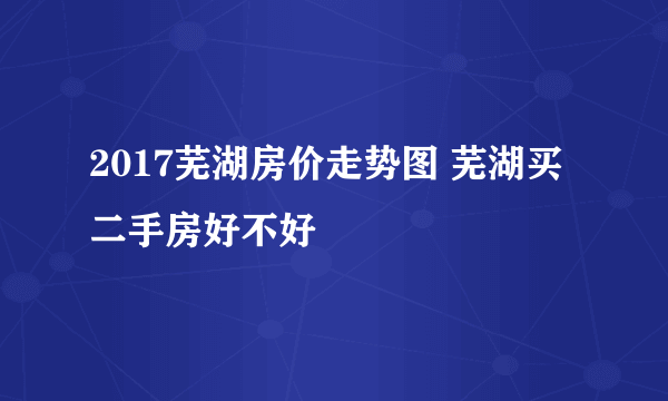 2017芜湖房价走势图 芜湖买二手房好不好