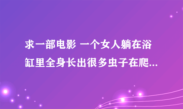 求一部电影 一个女人躺在浴缸里全身长出很多虫子在爬，那女的都还没有死,，这个镜头很长...........