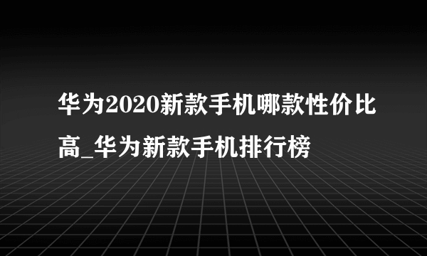 华为2020新款手机哪款性价比高_华为新款手机排行榜