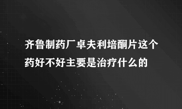 齐鲁制药厂卓夫利培酮片这个药好不好主要是治疗什么的