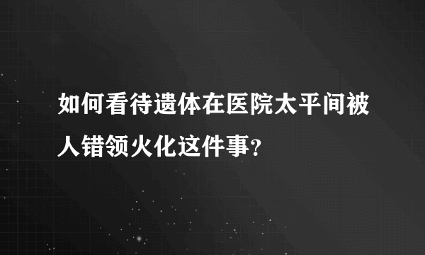 如何看待遗体在医院太平间被人错领火化这件事？