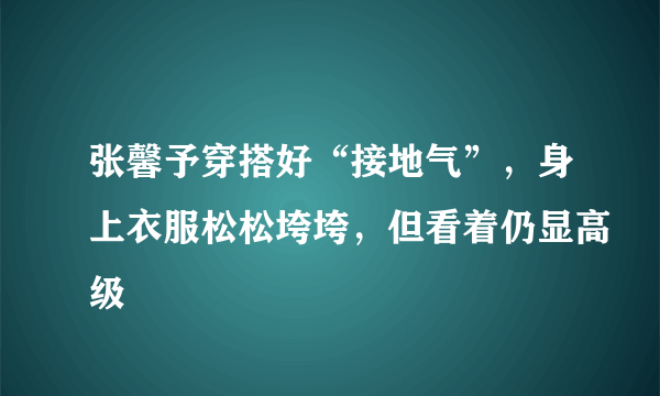 张馨予穿搭好“接地气”，身上衣服松松垮垮，但看着仍显高级