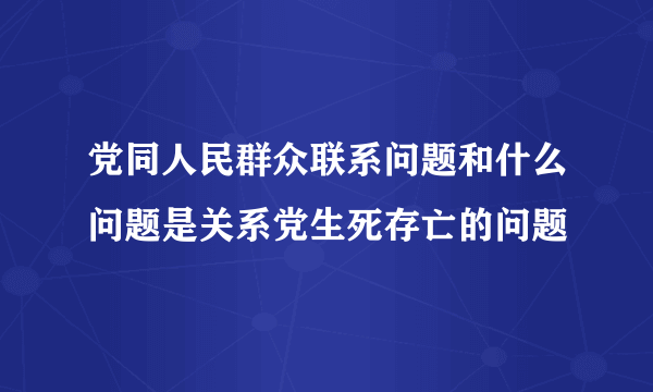 党同人民群众联系问题和什么问题是关系党生死存亡的问题