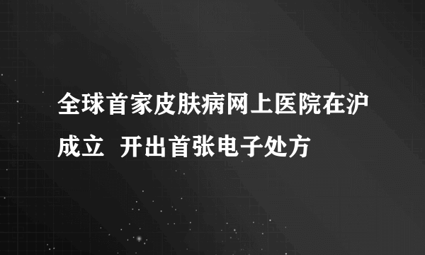 全球首家皮肤病网上医院在沪成立  开出首张电子处方