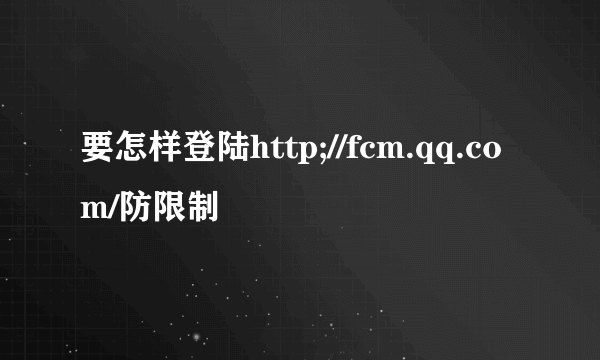 要怎样登陆http;//fcm.qq.com/防限制