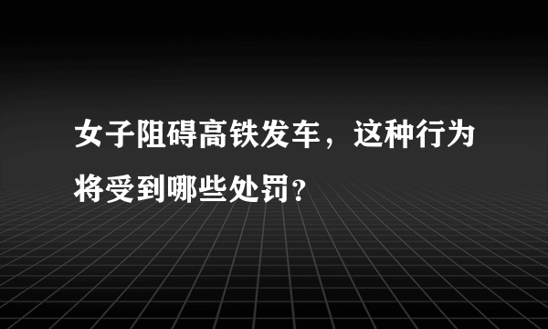 女子阻碍高铁发车，这种行为将受到哪些处罚？