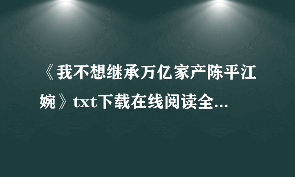 《我不想继承万亿家产陈平江婉》txt下载在线阅读全文，求百度网盘云资源