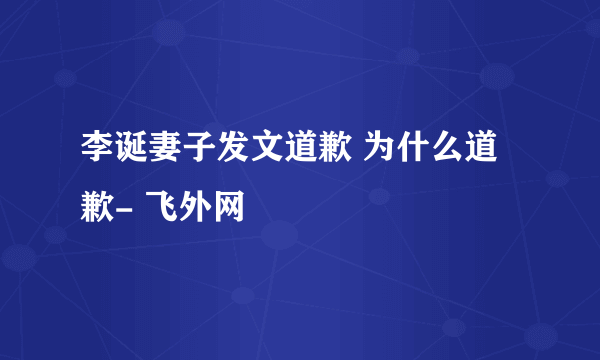 李诞妻子发文道歉 为什么道歉- 飞外网