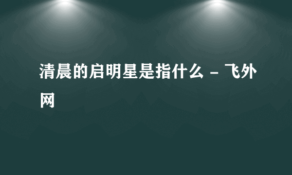 清晨的启明星是指什么 - 飞外网