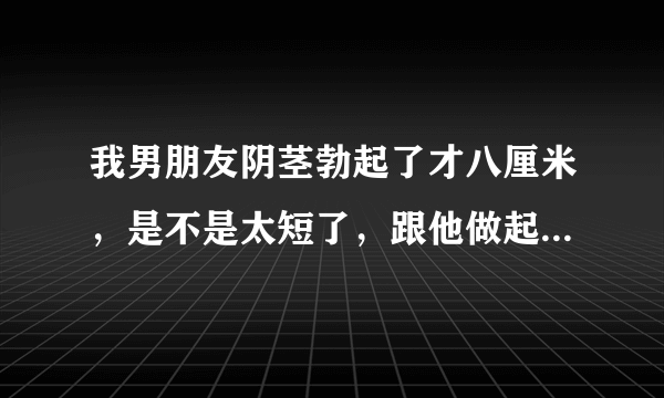 我男朋友阴茎勃起了才八厘米，是不是太短了，跟他做起...