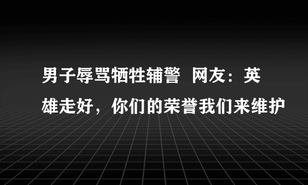 男子辱骂牺牲辅警  网友：英雄走好，你们的荣誉我们来维护