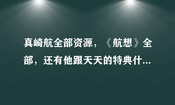 真崎航全部资源，《航想》全部，还有他跟天天的特典什么的，要迅雷直接下载的连接～～