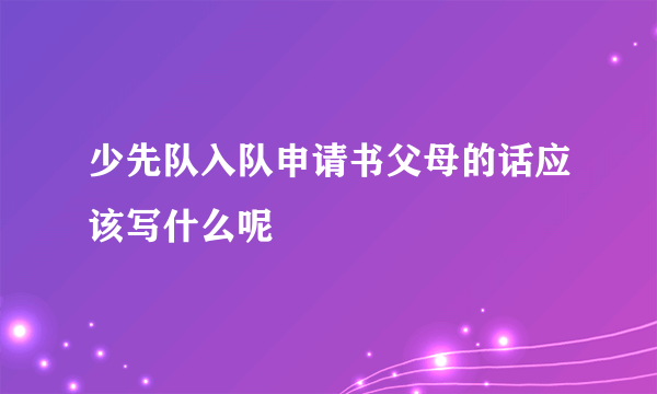 少先队入队申请书父母的话应该写什么呢