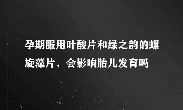 孕期服用叶酸片和绿之韵的螺旋藻片，会影响胎儿发育吗