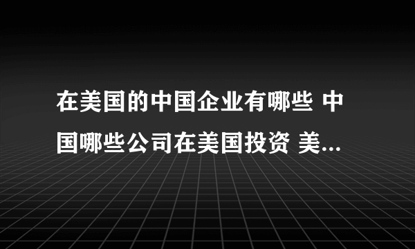 在美国的中国企业有哪些 中国哪些公司在美国投资 美国中资企业名单一览