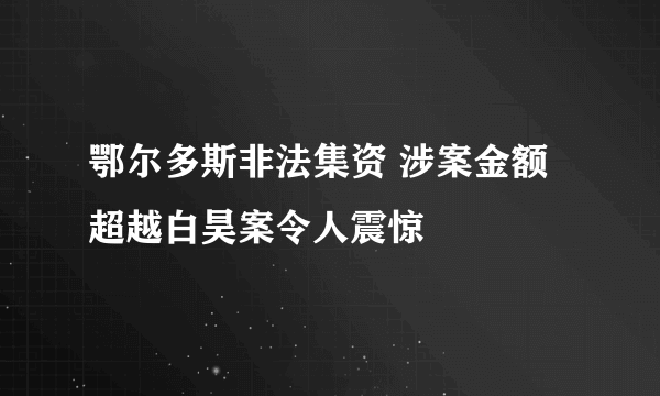 鄂尔多斯非法集资 涉案金额超越白昊案令人震惊