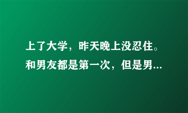 上了大学，昨天晚上没忍住。和男友都是第一次，但是男...