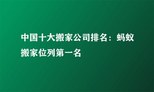 中国十大搬家公司排名：蚂蚁搬家位列第一名 