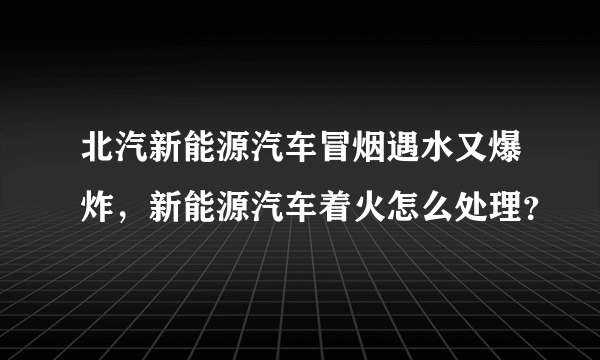 北汽新能源汽车冒烟遇水又爆炸，新能源汽车着火怎么处理？