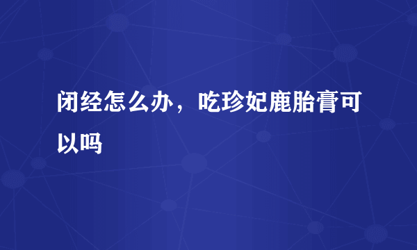 闭经怎么办，吃珍妃鹿胎膏可以吗