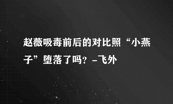 赵薇吸毒前后的对比照“小燕子”堕落了吗？-飞外