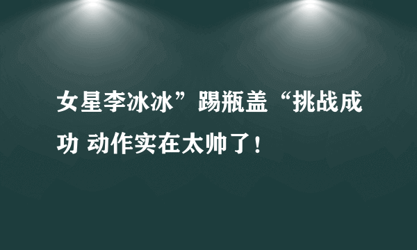 女星李冰冰”踢瓶盖“挑战成功 动作实在太帅了！