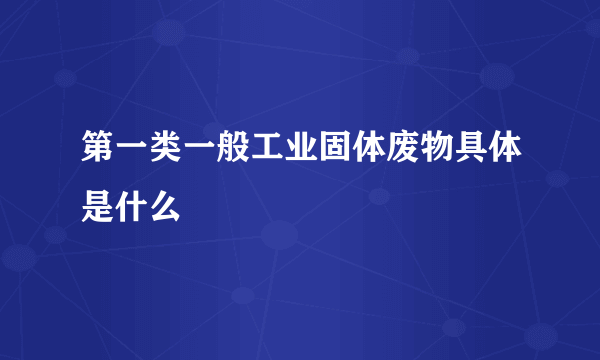 第一类一般工业固体废物具体是什么