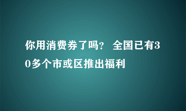 你用消费券了吗？ 全国已有30多个市或区推出福利