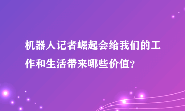 机器人记者崛起会给我们的工作和生活带来哪些价值？