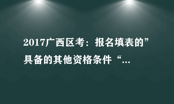 2017广西区考：报名填表的”具备的其他资格条件“该填什么？