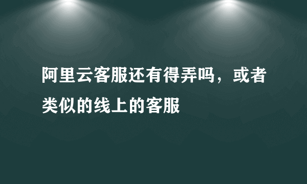 阿里云客服还有得弄吗，或者类似的线上的客服