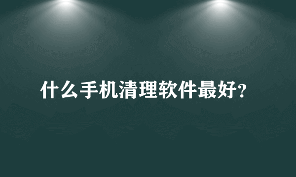 什么手机清理软件最好？