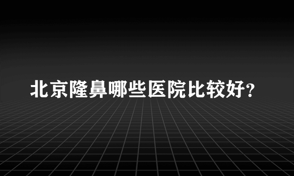 北京隆鼻哪些医院比较好？