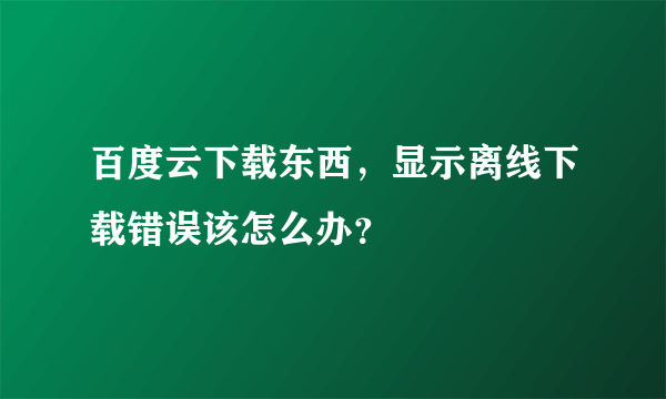 百度云下载东西，显示离线下载错误该怎么办？