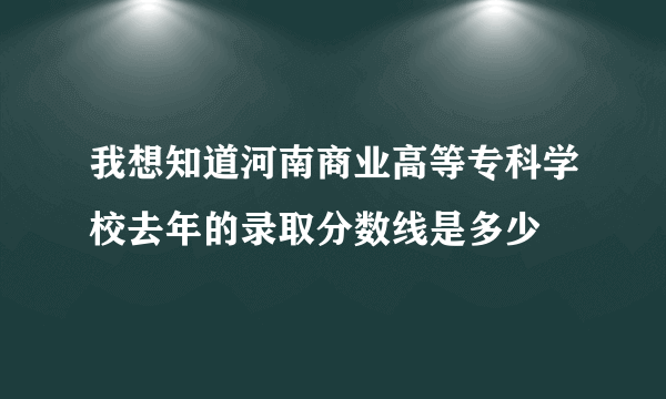 我想知道河南商业高等专科学校去年的录取分数线是多少