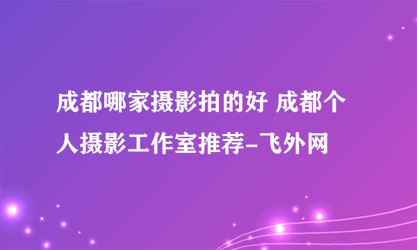 成都哪家摄影拍的好 成都个人摄影工作室推荐-飞外网