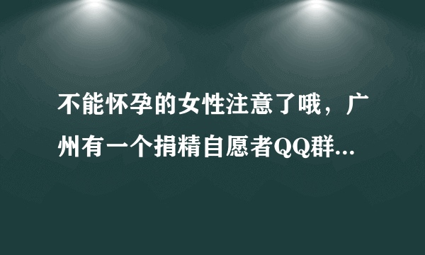 不能怀孕的女性注意了哦，广州有一个捐精自愿者QQ群154474688