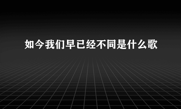 如今我们早已经不同是什么歌