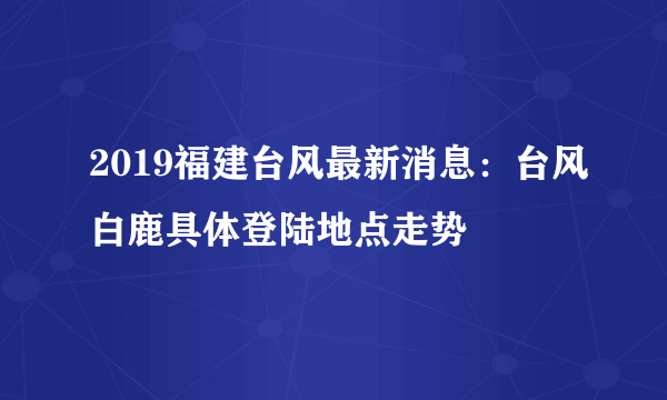 2019福建台风最新消息：台风白鹿具体登陆地点走势