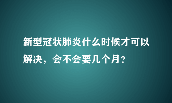 新型冠状肺炎什么时候才可以解决，会不会要几个月？