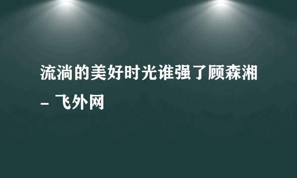 流淌的美好时光谁强了顾森湘- 飞外网