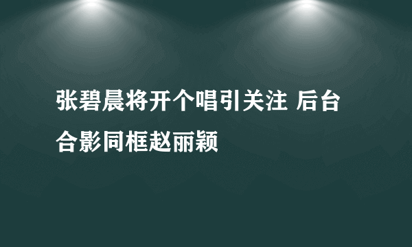 张碧晨将开个唱引关注 后台合影同框赵丽颖