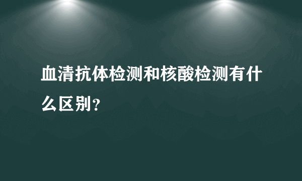 血清抗体检测和核酸检测有什么区别？